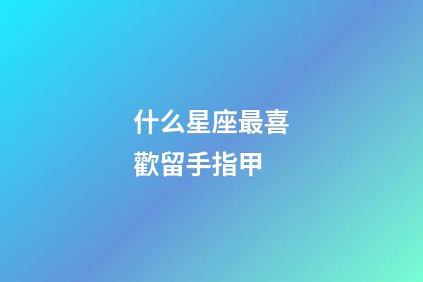 什么星座最喜歡留手指甲-第1張-星座運勢-玄機派