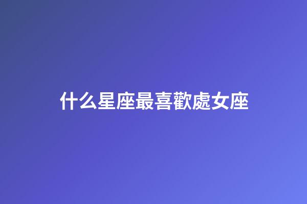 什么星座最喜歡處女座-第1張-星座運勢-玄機派