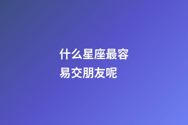 什么星座最容易交朋友呢-第1張-星座運勢-玄機派