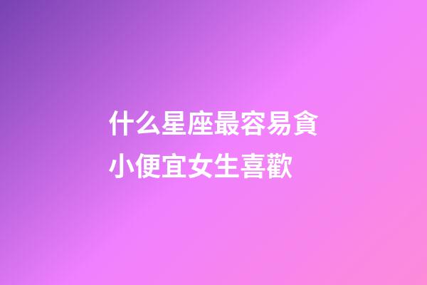 什么星座最容易貪小便宜女生喜歡-第1張-星座運勢-玄機派