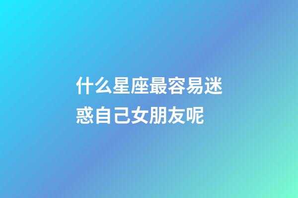 什么星座最容易迷惑自己女朋友呢-第1張-星座運勢-玄機派