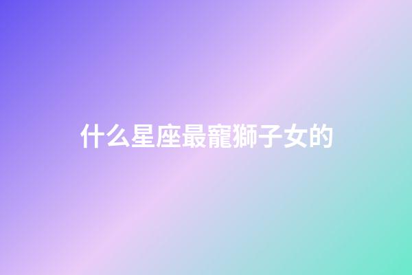 什么星座最寵獅子女的-第1張-星座運(yùn)勢(shì)-玄機(jī)派