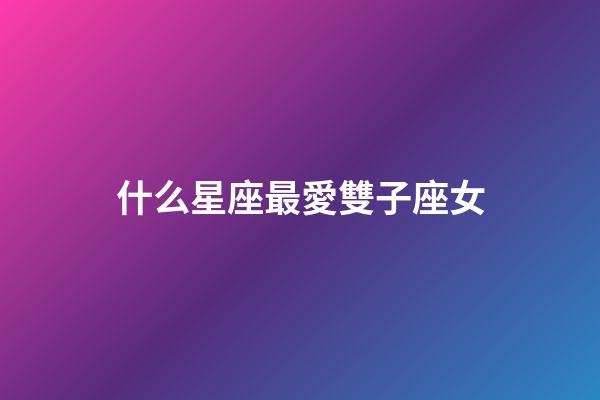 什么星座最愛雙子座女-第1張-星座運勢-玄機派