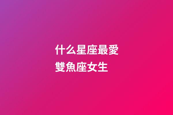什么星座最愛雙魚座女生-第1張-星座運勢-玄機派