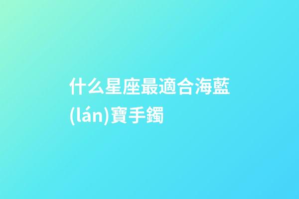 什么星座最適合海藍(lán)寶手鐲-第1張-星座運(yùn)勢-玄機(jī)派