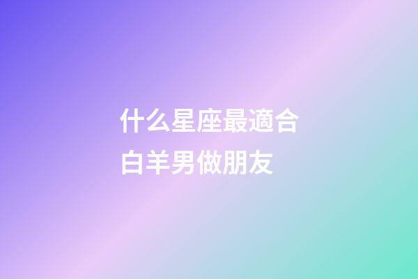 什么星座最適合白羊男做朋友-第1張-星座運勢-玄機派