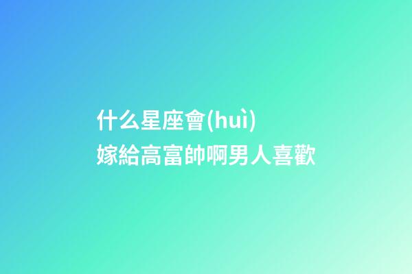 什么星座會(huì)嫁給高富帥啊男人喜歡-第1張-星座運(yùn)勢(shì)-玄機(jī)派