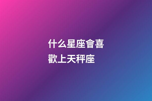 什么星座會喜歡上天秤座-第1張-星座運勢-玄機派