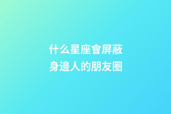 什么星座會屏蔽身邊人的朋友圈-第1張-星座運勢-玄機派