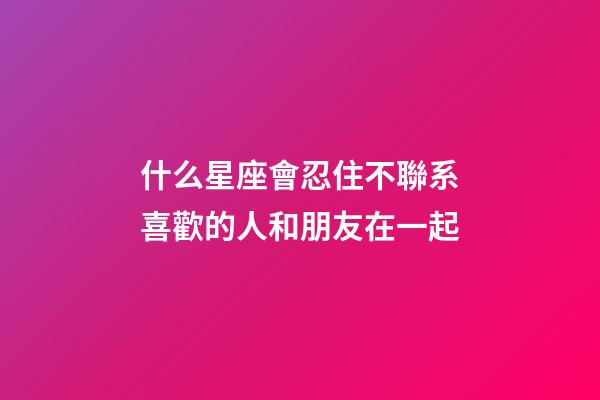 什么星座會忍住不聯系喜歡的人和朋友在一起-第1張-星座運勢-玄機派