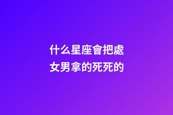 什么星座會把處女男拿的死死的-第1張-星座運勢-玄機派