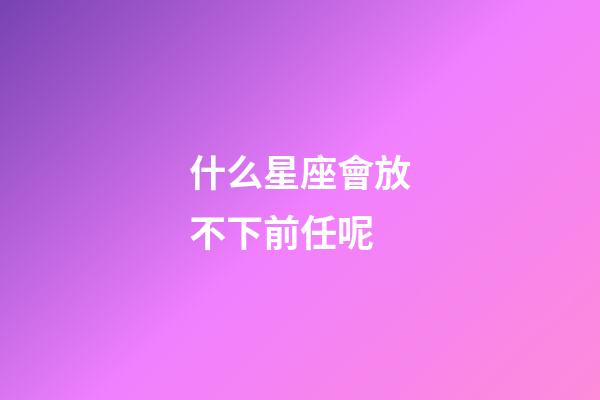 什么星座會放不下前任呢-第1張-星座運勢-玄機派