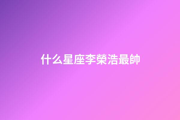 什么星座李榮浩最帥-第1張-星座運勢-玄機派