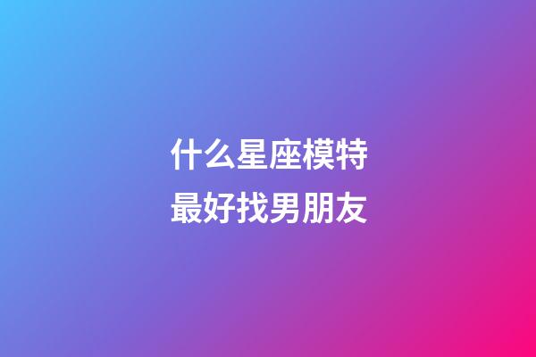 什么星座模特最好找男朋友-第1張-星座運勢-玄機派