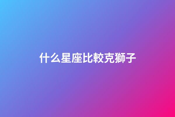 什么星座比較克獅子-第1張-星座運勢-玄機派
