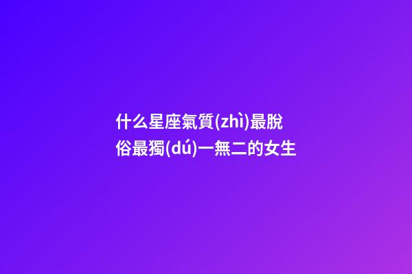 什么星座氣質(zhì)最脫俗最獨(dú)一無二的女生