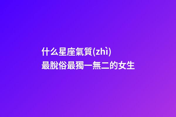 什么星座氣質(zhì)最脫俗最獨一無二的女生