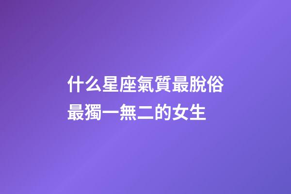 什么星座氣質最脫俗最獨一無二的女生