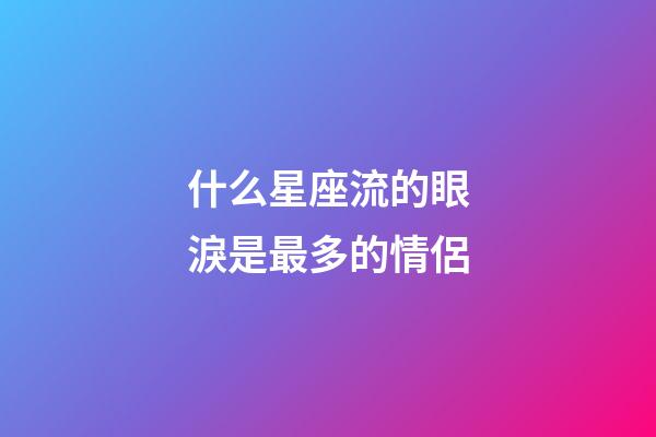 什么星座流的眼淚是最多的情侶-第1張-星座運勢-玄機派