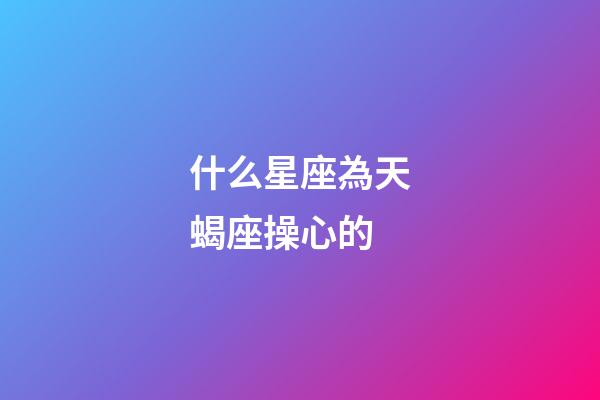 什么星座為天蝎座操心的