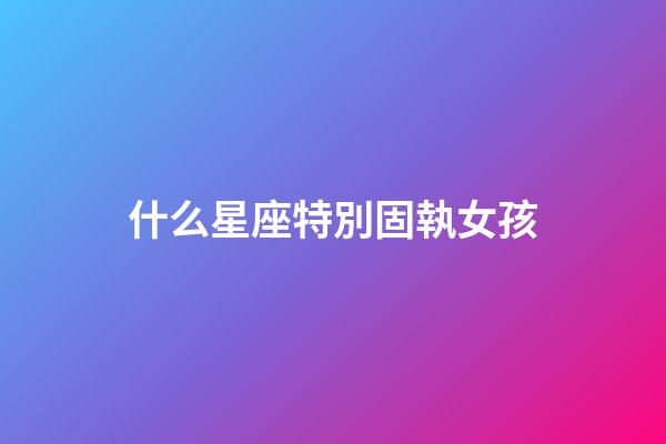 什么星座特別固執女孩-第1張-星座運勢-玄機派