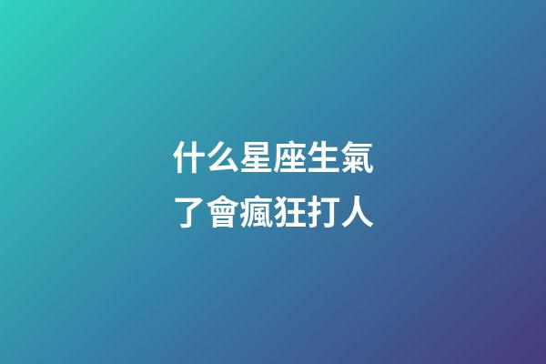 什么星座生氣了會瘋狂打人