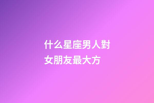 什么星座男人對女朋友最大方-第1張-星座運勢-玄機派