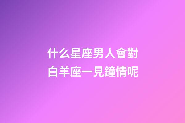 什么星座男人會對白羊座一見鐘情呢-第1張-星座運勢-玄機派