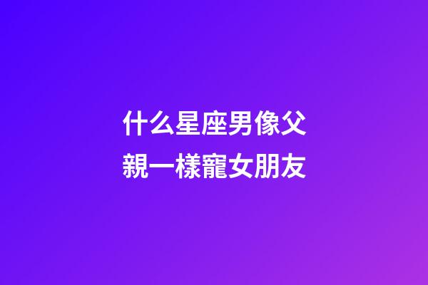 什么星座男像父親一樣寵女朋友-第1張-星座運勢-玄機派
