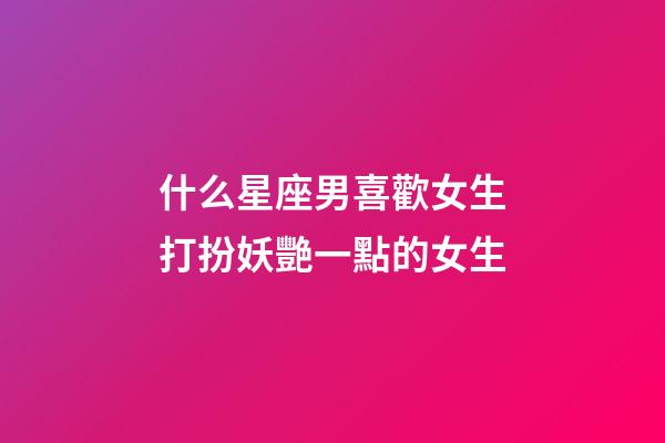什么星座男喜歡女生打扮妖艷一點的女生-第1張-星座運勢-玄機派