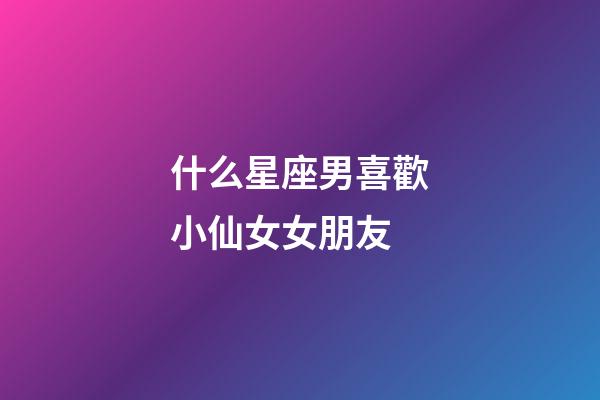 什么星座男喜歡小仙女女朋友-第1張-星座運勢-玄機派