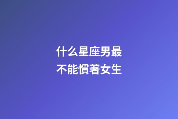 什么星座男最不能慣著女生-第1張-星座運勢-玄機派