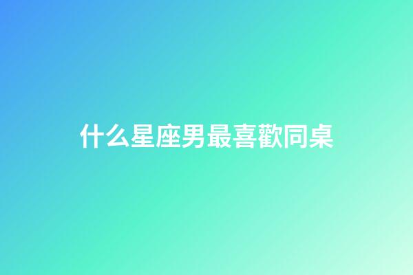 什么星座男最喜歡同桌-第1張-星座運勢-玄機派