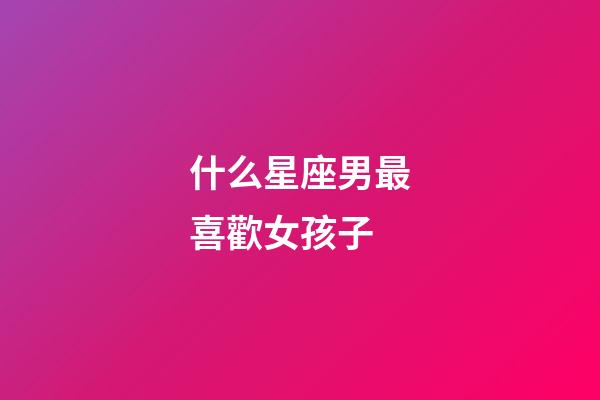 什么星座男最喜歡女孩子-第1張-星座運勢-玄機派