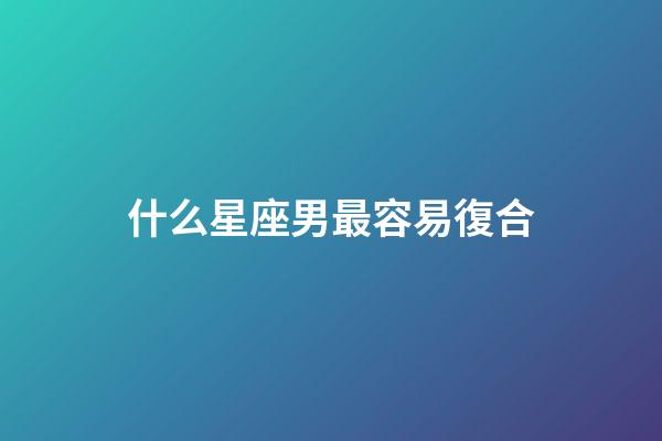 什么星座男最容易復合-第1張-星座運勢-玄機派