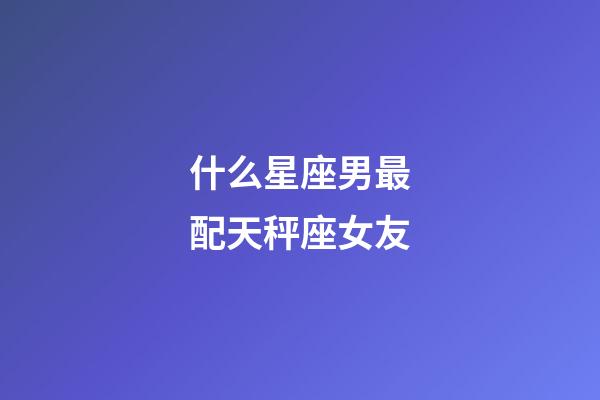 什么星座男最配天秤座女友-第1張-星座運(yùn)勢(shì)-玄機(jī)派