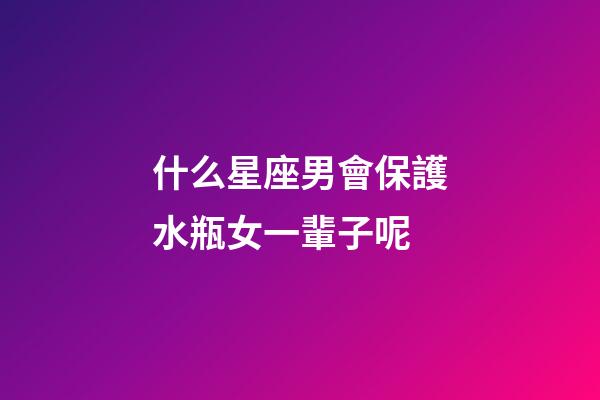 什么星座男會保護水瓶女一輩子呢-第1張-星座運勢-玄機派