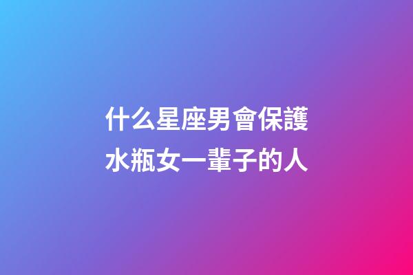 什么星座男會保護水瓶女一輩子的人-第1張-星座運勢-玄機派