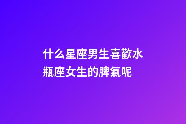 什么星座男生喜歡水瓶座女生的脾氣呢-第1張-星座運勢-玄機派
