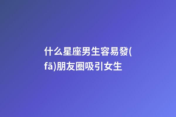什么星座男生容易發(fā)朋友圈吸引女生-第1張-星座運(yùn)勢(shì)-玄機(jī)派