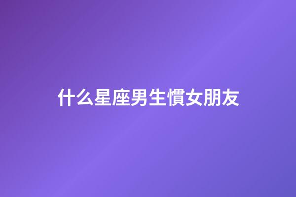 什么星座男生慣女朋友-第1張-星座運勢-玄機派