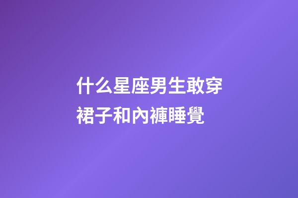 什么星座男生敢穿裙子和內褲睡覺-第1張-星座運勢-玄機派