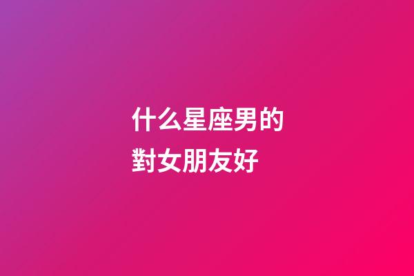 什么星座男的對女朋友好-第1張-星座運勢-玄機派