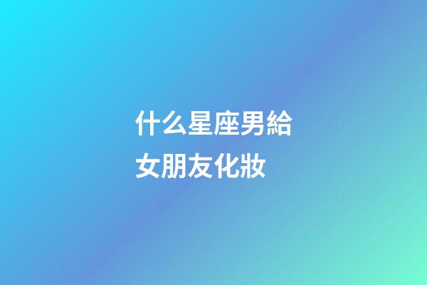 什么星座男給女朋友化妝-第1張-星座運勢-玄機派