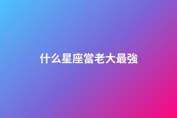 什么星座當老大最強-第1張-星座運勢-玄機派