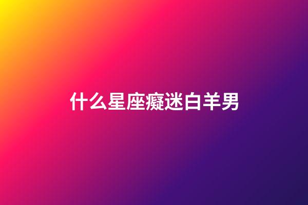 什么星座癡迷白羊男-第1張-星座運勢-玄機派