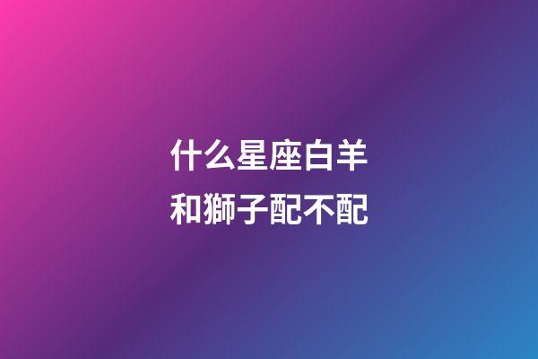 什么星座白羊和獅子配不配-第1張-星座運勢-玄機派
