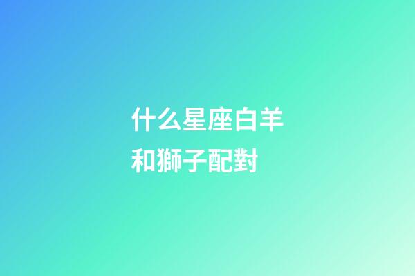 什么星座白羊和獅子配對-第1張-星座運勢-玄機派