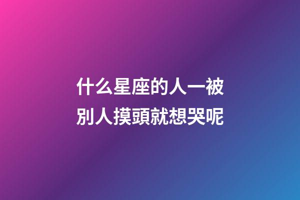 什么星座的人一被別人摸頭就想哭呢-第1張-星座運勢-玄機派