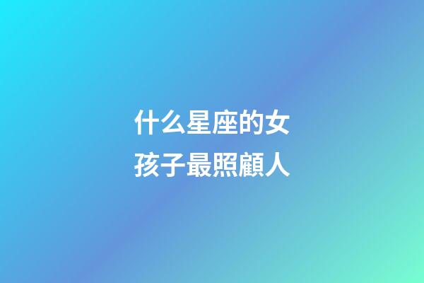 什么星座的女孩子最照顧人-第1張-星座運勢-玄機派